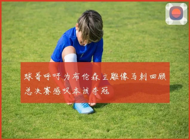 球哥呼吁为布伦森立雕像马刺回顾总决赛感叹本该夺冠