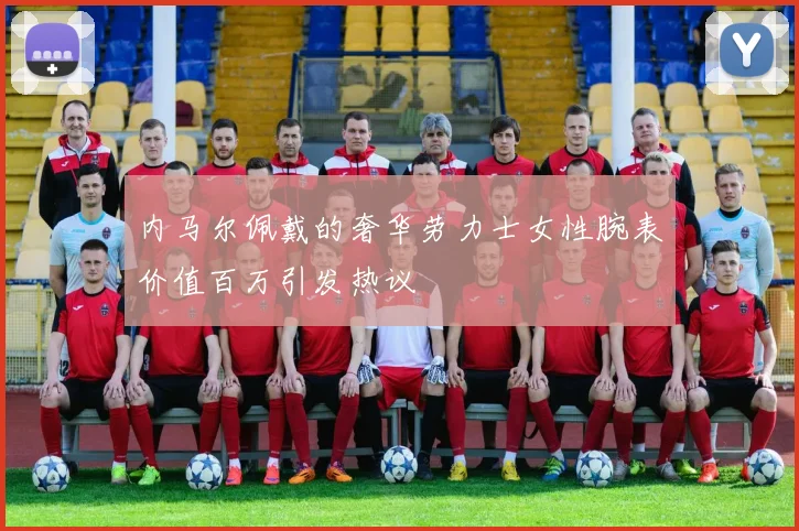内马尔佩戴的奢华劳力士女性腕表价值百万引发热议