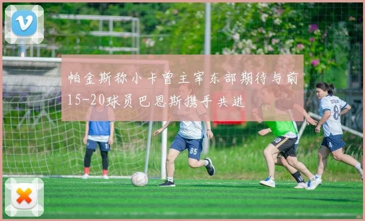 帕金斯称小卡曾主宰东部期待与前15-20球员巴恩斯携手共进