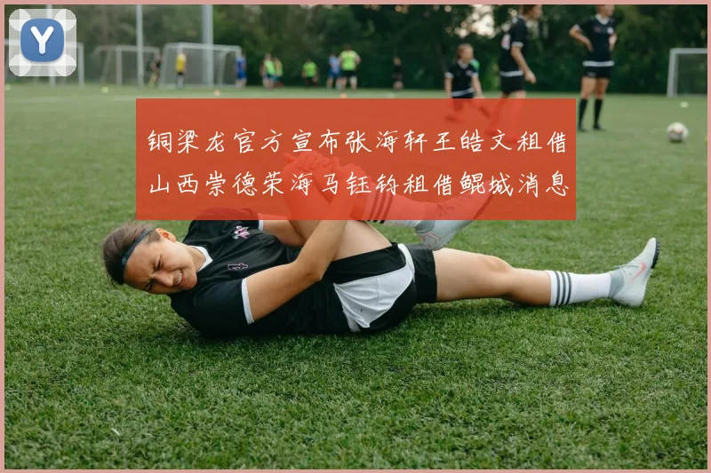 铜梁龙官方宣布张海轩王皓文租借山西崇德荣海马钰钧租借鲲城消息