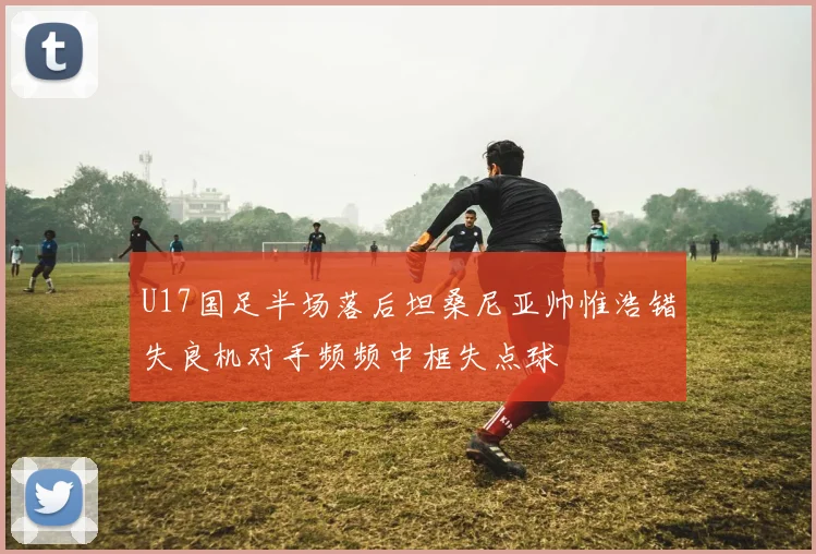 U17国足半场落后坦桑尼亚帅惟浩错失良机对手频频中框失点球