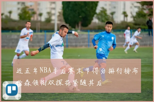近五年NBA季后赛末节得分排行榜布伦森领衔双探花紧随其后