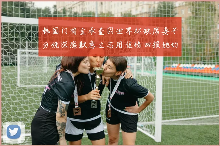 韩国门将金承奎因世界杯缺席妻子分娩深感歉意立志用佳绩回报她的支持