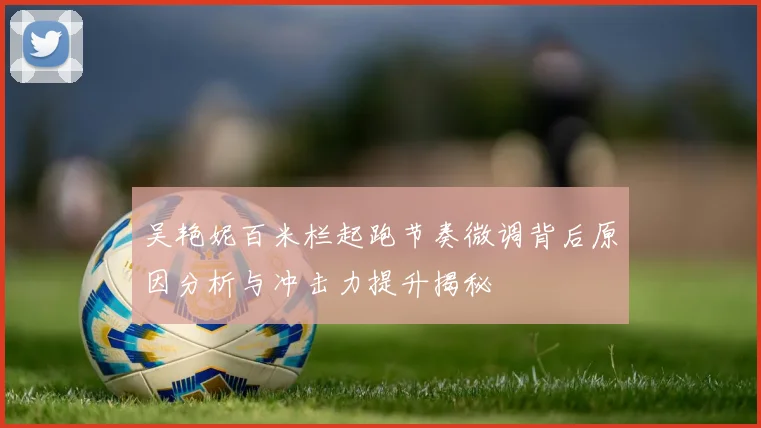 吴艳妮百米栏起跑节奏微调背后原因分析与冲击力提升揭秘