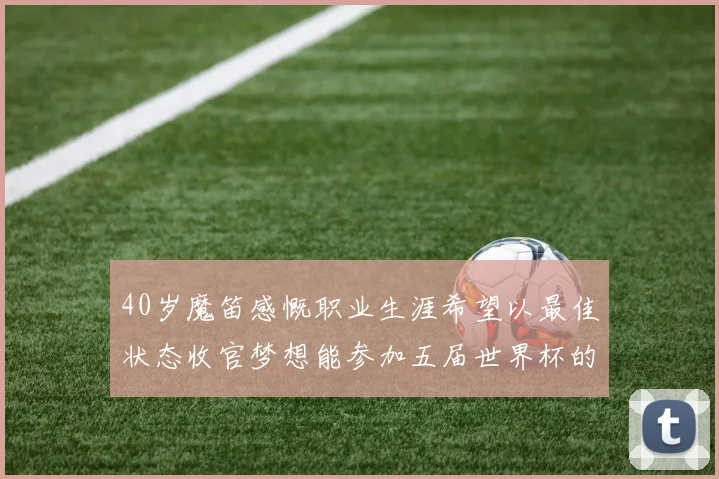 40岁魔笛感慨职业生涯希望以最佳状态收官梦想能参加五届世界杯的壮举