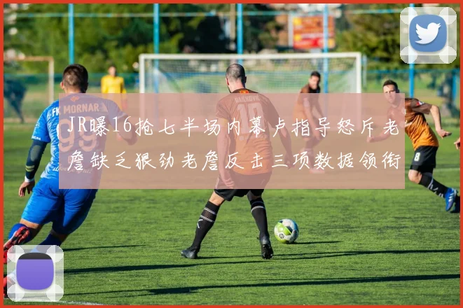 JR曝16抢七半场内幕卢指导怒斥老詹缺乏狠劲老詹反击三项数据领衔全场