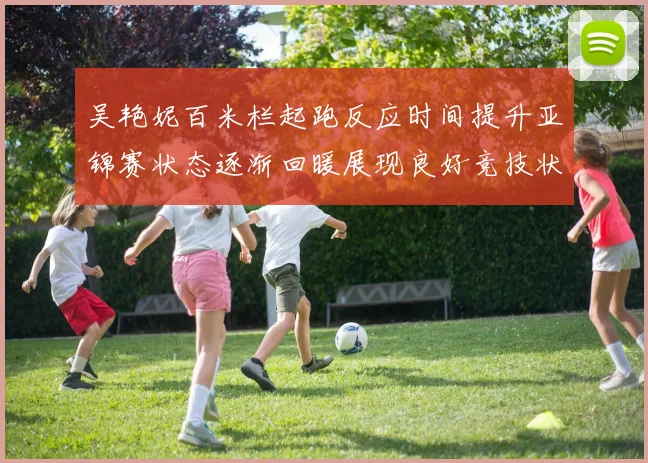 吴艳妮百米栏起跑反应时间提升亚锦赛状态逐渐回暖展现良好竞技状态