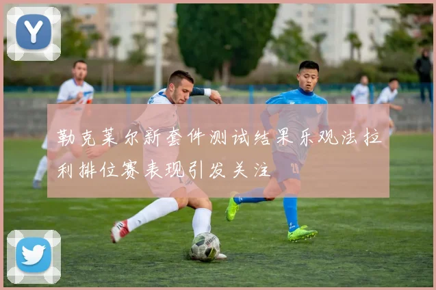 勒克莱尔新套件测试结果乐观法拉利排位赛表现引发关注