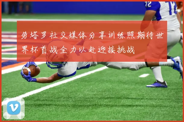 劳塔罗社交媒体分享训练照期待世界杯首战全力以赴迎接挑战