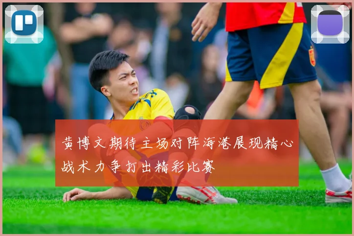 黄博文期待主场对阵海港展现精心战术力争打出精彩比赛