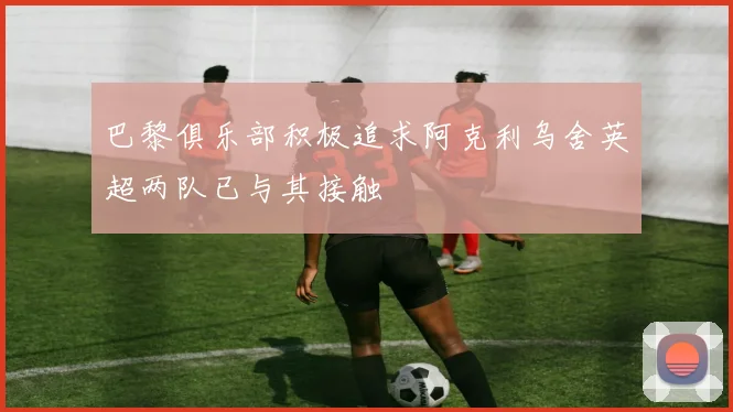巴黎俱乐部积极追求阿克利乌舍英超两队已与其接触