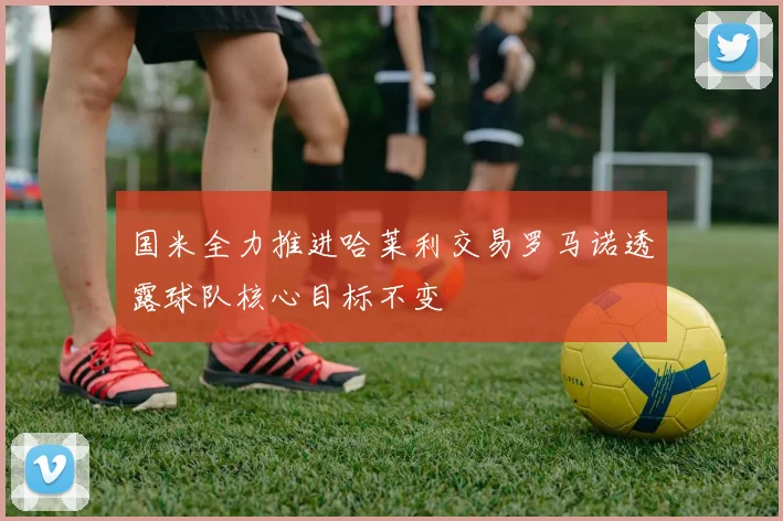 国米全力推进哈莱利交易罗马诺透露球队核心目标不变
