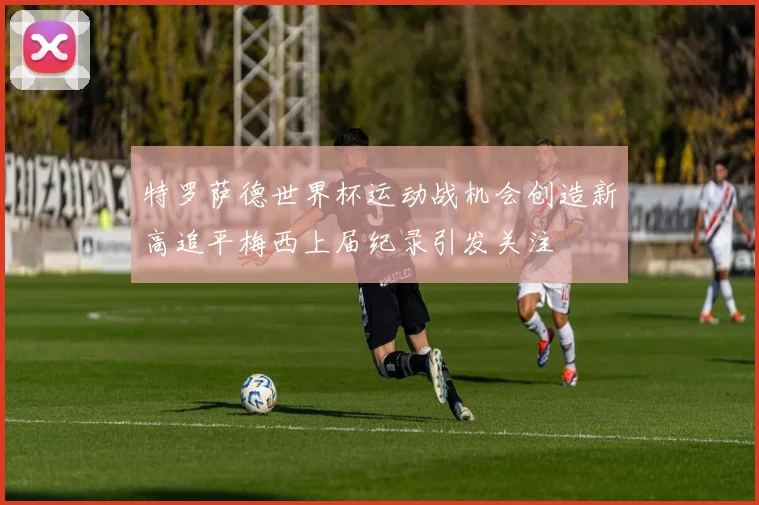 特罗萨德世界杯运动战机会创造新高追平梅西上届纪录引发关注