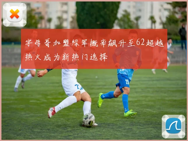 字母哥加盟绿军概率飙升至62超越热火成为新热门选择